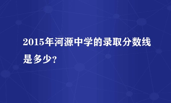 2015年河源中学的录取分数线是多少？