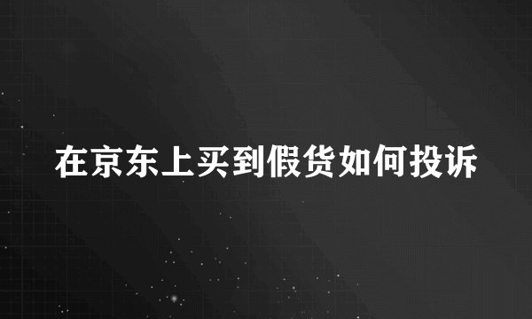 在京东上买到假货如何投诉