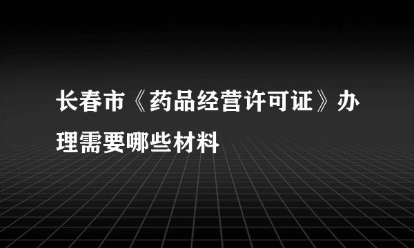 长春市《药品经营许可证》办理需要哪些材料