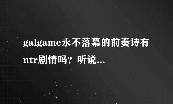 galgame永不落幕的前奏诗有ntr剧情吗？听说真响线有急求有我就不玩了