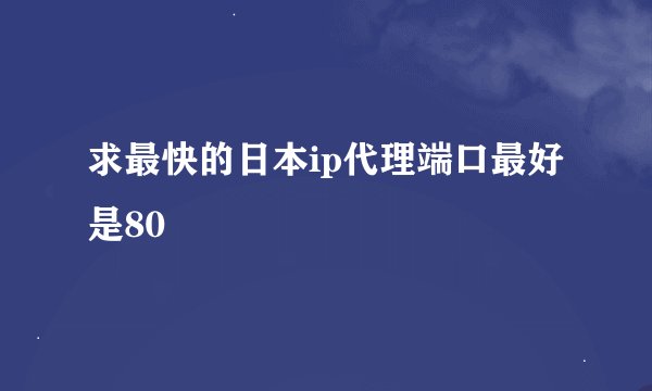 求最快的日本ip代理端口最好是80