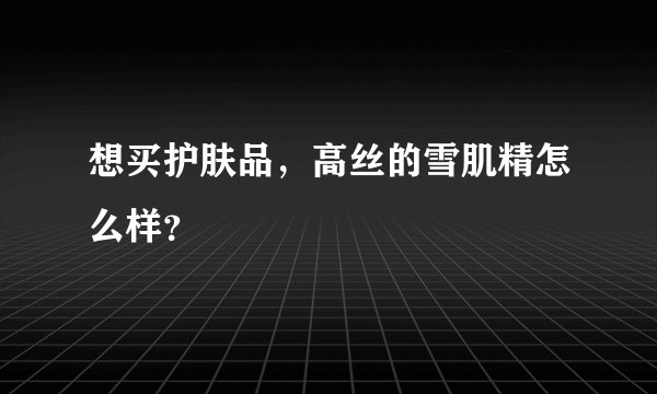 想买护肤品，高丝的雪肌精怎么样？