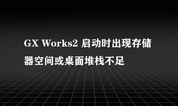 GX Works2 启动时出现存储器空间或桌面堆栈不足