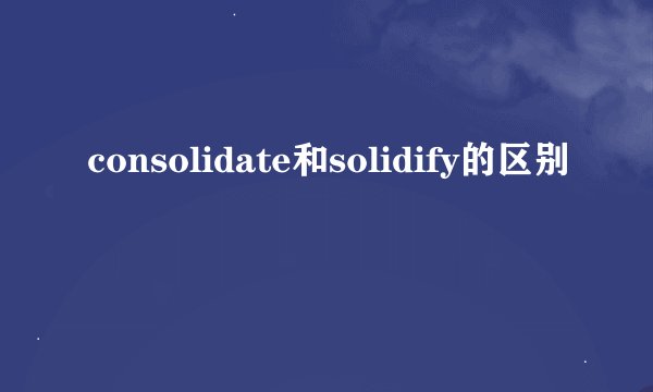 consolidate和solidify的区别