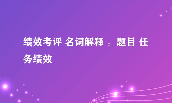 绩效考评 名词解释 。题目 任务绩效