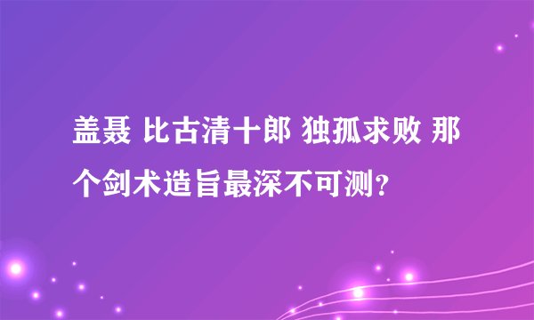 盖聂 比古清十郎 独孤求败 那个剑术造旨最深不可测？