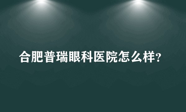 合肥普瑞眼科医院怎么样？