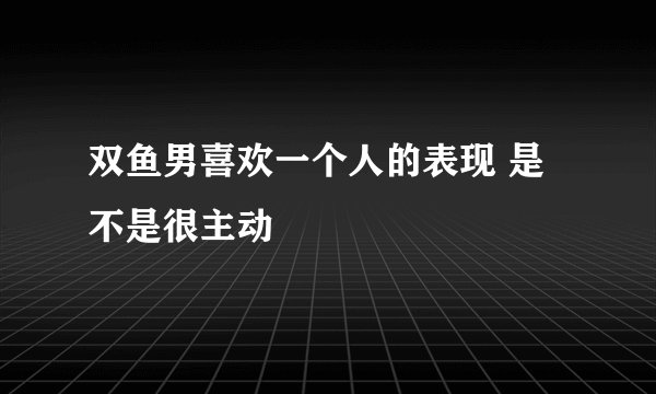 双鱼男喜欢一个人的表现 是不是很主动