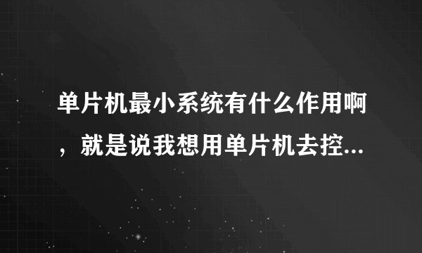 单片机最小系统有什么作用啊，就是说我想用单片机去控制某个东西，这个最小系统是干啥的呢？