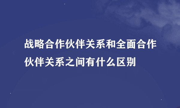 战略合作伙伴关系和全面合作伙伴关系之间有什么区别