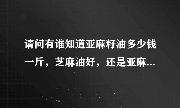 请问有谁知道亚麻籽油多少钱一斤，芝麻油好，还是亚麻籽油好呢，谢谢 啊