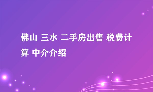 佛山 三水 二手房出售 税费计算 中介介绍