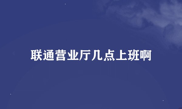 联通营业厅几点上班啊