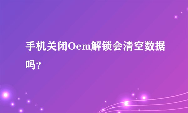手机关闭Oem解锁会清空数据吗？