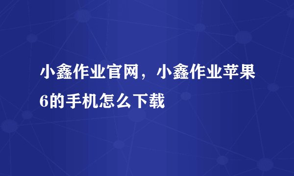 小鑫作业官网，小鑫作业苹果6的手机怎么下载