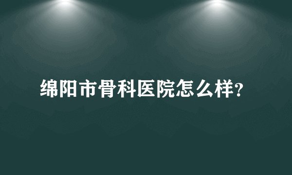 绵阳市骨科医院怎么样？