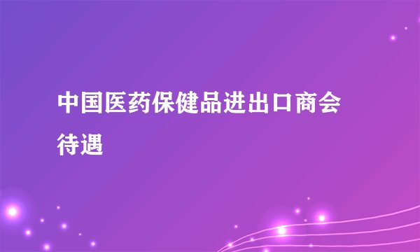 中国医药保健品进出口商会 待遇