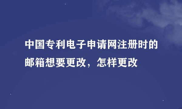 中国专利电子申请网注册时的邮箱想要更改，怎样更改