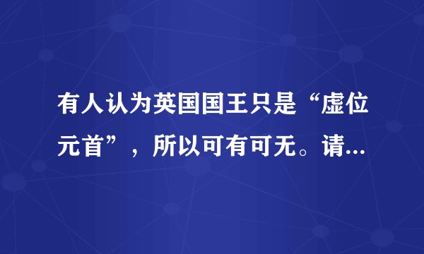有人认为英国国王只是“虚位元首”，所以可有可无。请评析这一观点。