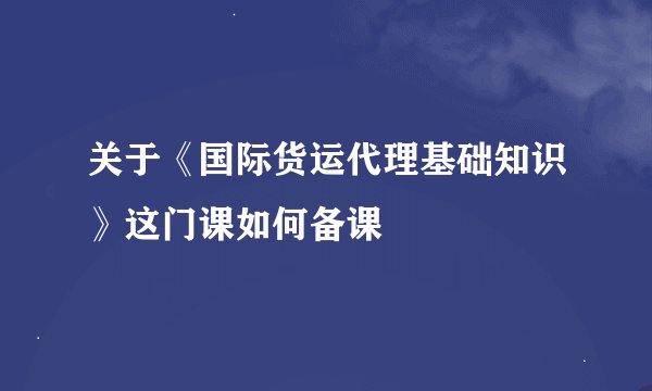 关于《国际货运代理基础知识》这门课如何备课