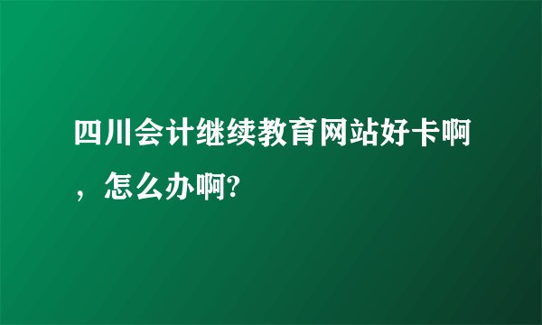 四川会计继续教育网站好卡啊，怎么办啊?