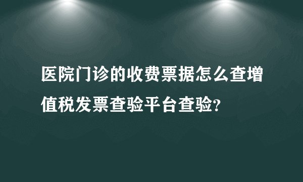 医院门诊的收费票据怎么查增值税发票查验平台查验？