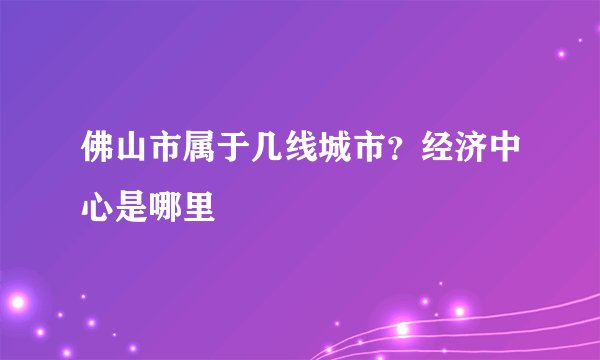 佛山市属于几线城市？经济中心是哪里