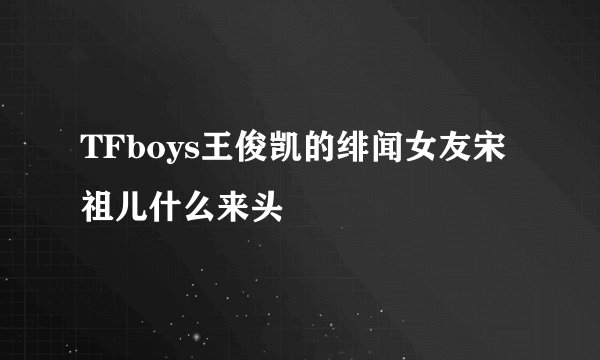 TFboys王俊凯的绯闻女友宋祖儿什么来头