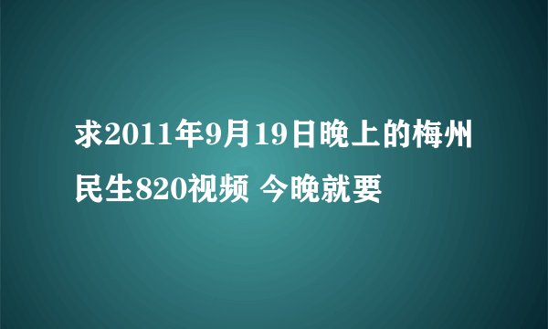 求2011年9月19日晚上的梅州民生820视频 今晚就要