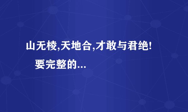 山无棱,天地合,才敢与君绝!       要完整的!!!谁有?