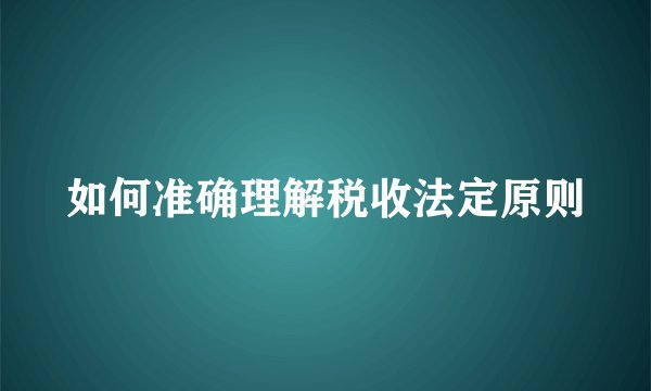 如何准确理解税收法定原则