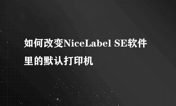 如何改变NiceLabel SE软件里的默认打印机