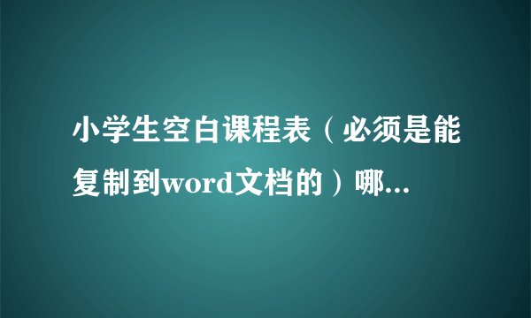 小学生空白课程表（必须是能复制到word文档的）哪位高手帮帮忙啊！最好快点！