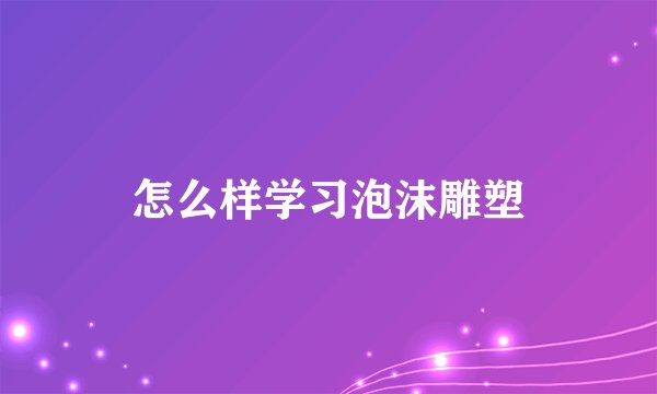怎么样学习泡沫雕塑