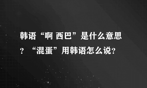 韩语“啊 西巴”是什么意思？“混蛋”用韩语怎么说？