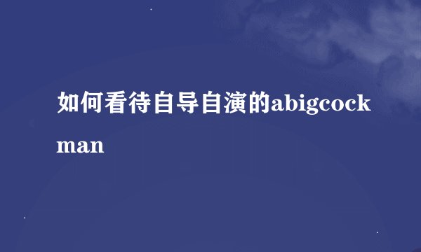 如何看待自导自演的abigcockman