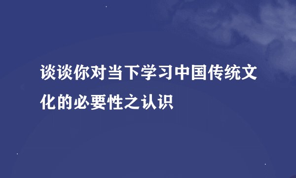 谈谈你对当下学习中国传统文化的必要性之认识