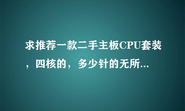 求推荐一款二手主板CPU套装，四核的，多少针的无所谓，CPU二手的两百元以内的，手里有两根DDR2