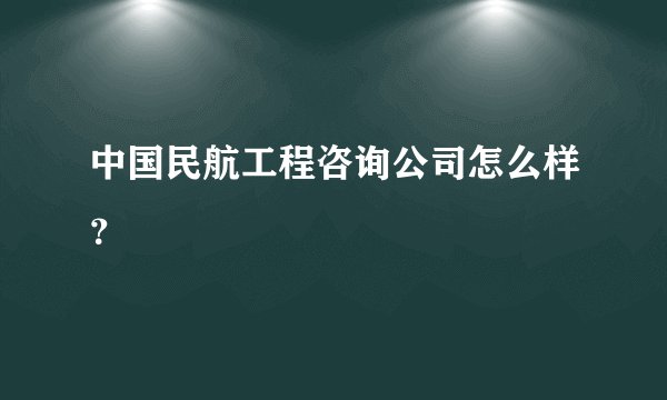 中国民航工程咨询公司怎么样？