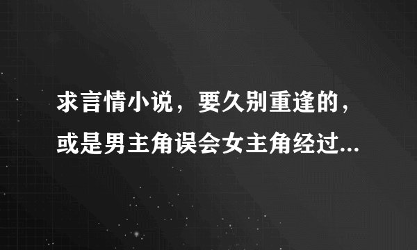 求言情小说，要久别重逢的，或是男主角误会女主角经过一段时间重逢解开误会的。不要虐恋的那种