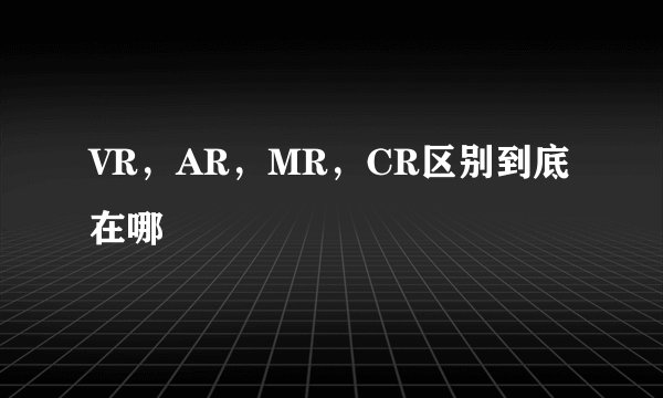 VR，AR，MR，CR区别到底在哪