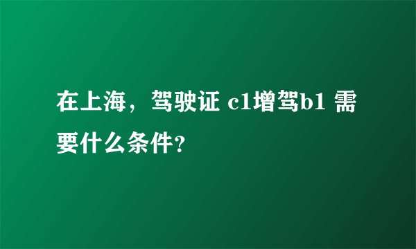 在上海，驾驶证 c1增驾b1 需要什么条件？