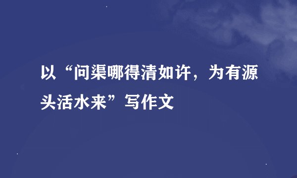 以“问渠哪得清如许，为有源头活水来”写作文