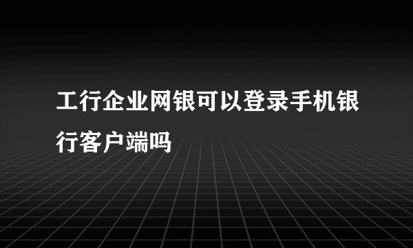 工行企业网银可以登录手机银行客户端吗