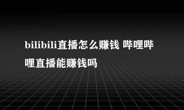 bilibili直播怎么赚钱 哔哩哔哩直播能赚钱吗
