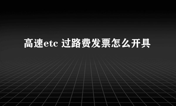 高速etc 过路费发票怎么开具