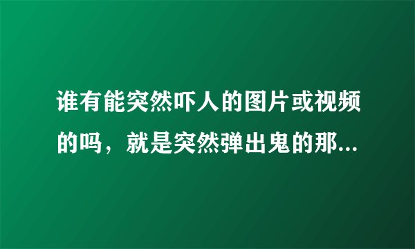 谁有能突然吓人的图片或视频的吗，就是突然弹出鬼的那种 回答者给你的视频给我一份？谢谢啦